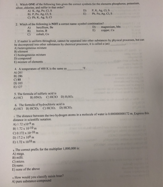 1. Which ONE of the following lists gives the correct symbols for the elements phosphorus, potassium, silver, chlorine, and sulfur in that order? A) K, Ag, Po, Cl, S B) P, Po, Ag, CI, S C) Ph, K, Ag, S, Cl D) E) P, K, Ag, Cl, S Ph, Po, Ag, CI,S 2. Which of the following is NOT a correct name-symbol combination? A) beryllium, Be B) boron, B C) cobalt, Co D) magnesium, Mn E) copper, Cu 3. If matter is uniform throughout, cannot be separated into other substances by physical processes, but can be decomposed into other substances by chemical processes, it is called a (an) A) heterogeneous mixture B) element C) homogeneous mixture D) compound E) mixture of elements 4. A temperature of 400 K is the same as A) 261 B) 286 C) 88 D) 103 E) 127 5. The formula of sulfuric acid is 6. The formula of hydrochloric acid is A) HCI B) HCIO C) HCIO, D) HCIO 7 The distance between the two hydrogen atoms in a molecule of water is 0.000000000172 m. Express this distance in scientific notation. A) 1.72 x10-9 m B) 1.72 x 10-10 m C) 0.172 x 10-10 m D) 17.2 x 109 m E) 1.72 x 1010m The correct prefix for the multiplier 1,000,000 is: A) mega. C) micro D) nano. E) none of the above 9 How would you classify raisin bran? A) pure substance-compound