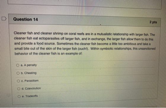 Question 14 2 pts Cleaner fish and cleaner shrimp on coral reefs are in a mutualistic relationship with larger fish. The clea
