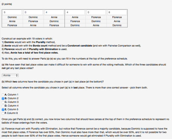 (2 points) 5 4 4 0 6 Dominic Annie Florence Dominic Florence Annie Annie Dominic Florence Annie Florence Dominic Florence Dominic Annie Florence Annie Dominic Construct an example with 19 voters in which: 1) Dominic would win with the Plurality method 2) Annie would win with the Borda count method and be a Condorcet candidate (and win with Pairwise Comparison as well), 3) Florence would win if Plurality with Elimination is used 4) Also, Annie has a total of two first place votes. To do this, you will need to answer Parts (a)-(e) so you can fill in the numbers at the top of the preference schedule (a) We have seen that last place votes can make it difficult for someone to win with some of the voting methods. Which of the three candidates should not get any last place votes? Annie (b) Which two columns have the candidate you chose in part (a) in last place (at the bottom)? Select all columns where the candidate you chose in part (a) is in last place. There is more than one correct answer - pick them both. A. Column 1 B. Column 2 C. Column 3 D. Column 4 E. Column 5 F Column 6 Once you get Parts (a) and (b) correct, you now know two columns that should have zeroes at the top of them in the preference schedule to represent no ballots of those orderings from the voters. (c) Florence must win with Plurality with Elimination, but notice that Florence cannot be a majority candidate, because Dominic is supposed to have the most first place votes. If Florence has over 50%, then Dominic must also have more than that, which would be over 50%, and it is not possible for two people to both have over 50% of the first place votes. Hence someone would get eliminated if Plurality with Elimination is used