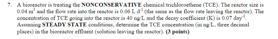 7. A bioreactor is treating the NONCONSERVATIVE chemical trichloroethene (TCE). The reactor size is 0.04 m and the flow rate into the reactor is 0.06 L d* (the same as the flow rate leaving the reactor). The concentration of TCE going into the reactor is 40 ng/L and the decay coefficient (K) is 0.07 day Assuming STEADY STATE conditions, determine the TCE concentration (in ng/L, three decimal places) in the bioreactor effluent (solution leaving the reactor). (3 points)