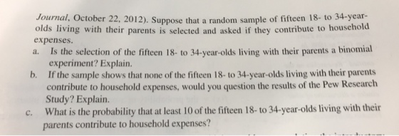 22, 2012), Suppose that a random sample of fifteen IS. to 34-year- olds living with their parents is selected and asked if they contribute to househo expenses. a. Is the selection of the fifteen 18- to 34-year-olds living with their parents a binomial experiment? Explain. If the sample shows that none of the fifteen 18- to 34-year-olds living with their parents contribute to household expenses, would you question the results of the Pew Research Study? Explain. What is the probability that at least 10 of the fifteen 18- to 34-year-olds living with their parents contribute to household expenses? b. c.