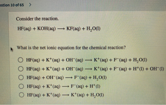 estion 10 of 65 > Consider the reaction. HF(aq) + KOH(aq) — KF(aq) + H20(1) What is the net ionic equation for the chemical r