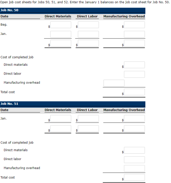 Open job cost sheets for Jobs 50, 51, and 52. Enter the January 1 balances on the job cost sheet for Job No. 50. Job No. 50 Date lky, Direct Materials Direct Labor Manufacturing Overhead Jan Cost of completed jolb Direct materials Direct labor Manufacturing overhead Total cost Job No. 51 Date Direct Materials Direct Labor Manufacturing Overhead Cost of completed job Direct materials Direct labor Manufacturing overhead Total cost