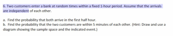 6. Two customers enter a bank at random times within a fixed 1-hour period. Assume that the arrivals are independent of each