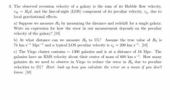 3. The observed recession velocity of a galaxy is the sum of its Hubble flow velocity, UH = Hod, and the line-of-sight (LOS) component of its peculiar velocity, vp, due to local gravitational effects. a) Suppose we measure Ho by measuring the distance and redshift for a single galaxy velocity of the galaxy?10 b) At what distance can we measure Ho to 5%? Assume the true value of Ho is 74 kin s-Mpc-1 and a typical LOS peculiar velocity is up-200 km s-1. [10 c) The Virgo cluster contains ~1300 galaxies and is at a distance of 16 Mpc. The galaxies have an RMS velocity about their center of mass of 600 km s-1. How many galaxies do we need to observe in Virgo to reduce the error in Ho due to peculiar velocities to 5%? Hint: look up how you calculate the error on a mean if you dont know. [10
