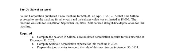 Part 3: Sale of an Asset Saltino Corporation purchased a new machine for $80,000 on April 1, 2019. At that time Saltino expec