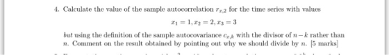 4. Calculate the value of the sample autocorrelation r,2 for the time series with values but using the definition of the sample autocovariance ek with the divisor of n-k rather than n. Comment on the result obtained by pointing out why we should divide by n. 5 mark
