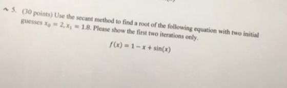 5. (30 points) Use the secant method to find a root of the following equation with two initial guesses xo 2.x1 1.8. Please show the first two iterations only. f(x) = 1-x + sin(x)