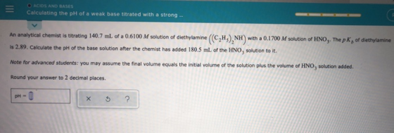 ACIDS AND BASES Calculating the pH of a weak base titrated with a strong An analytical Chemist is titrating 140.7 mL of a 0.6