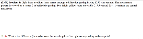 (3396) Problem 1: Light from a sodium lamp passes through iffraction grating having 1250 slits per mm. The Interference pattern is viewed on a screen 2 m bchind the grating. Two bright yellow spots are visible 217.5 cm and 218.11 cm from the central maximum What is the difference (in nm) between the wavelengths of the light corresponding to these spots?