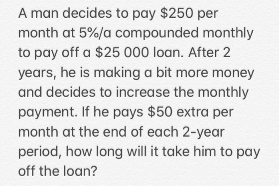 A man decides to pay $250 per month at 5%/a compounded monthly to pay off a $25 000 loan. After 2 years, he is making a bit m