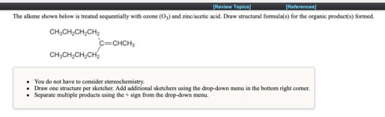 [Review Topics] [References] The alkene shown below is treated sequentially with ozone (O3) and zinc/acetic acid. Draw struct