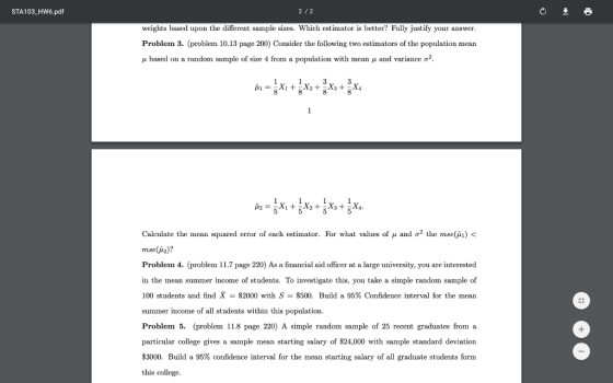 STA103_HW6.pdf weights based upon the different sample sizes. Which estimator is better Fully justify your answer Problem 3. (problem 10.13 page 200) Consider the following two estimators of the population mean μ based on a random sample of size 4 from a population with mean μ and variance σ2 Calculate the mean squared error of each estinator. For what values of μ and σ2 the muse(A) < mse(i2)? Problem 4. (problem 11.7 page 220) As a financial aid officer at a large university, you are interested in the mean summer income of students. To investigate this, you take a simple random sample of 100 students and find -$2000 with S-$500. Build a 95% Confidence interval for the mean summer income of all students withi Problem 5. (problem 11.8 page 220) A simple random sample of 25 recent graduates from ia particular college gives a sample mean starting salary of $24,000 with sample standard deviation $3000. Build a 95% confidence interval for the mean starting salary of all graduate students form this college n this population