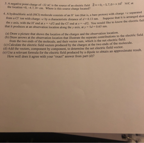 3. A negative point charge of-32 nC is the source of an electric field 05 Ề= < 0,-57,0 >x1 N/Cat the location <0, -4.7, 0> cm. Where is this source charg e located? 4. A hydrochloric acid (HC) molecule consists of an H ion (that is, a bare proton) with charge +e separa from a Cl ion with charge the x axis, with the H. end at x-+d2 and the cr end at x =-12. You wou that it produces at an observation location along the y axis, at y Sd 0.65 nm. -e by a characteristic distance of d-0.13 nm. Suppose that it is arranged alor to know the electric fiel ld like (a) Draw a picture that shows the location of the charges and the observation location. (b) Draw arrows at the observation location that illustrate the separate con tributions to the electric field d. from the two ends of the molecule, and their vector sum, which is the net electric fiel (c) Calculate the electric field vectors produced by the charges (d) Add the vectors, component by component, to determine the net electric field vector. (e Use a relevant formula for the electric field produced by a dipole to obtain an approximate at the two ends of the molecule result. How well does it agree with your exact answer from part (d)?