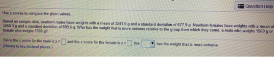 Question Help Use z scores to compare the given values Based on sample data, newborn males have weights with a mean of 32419