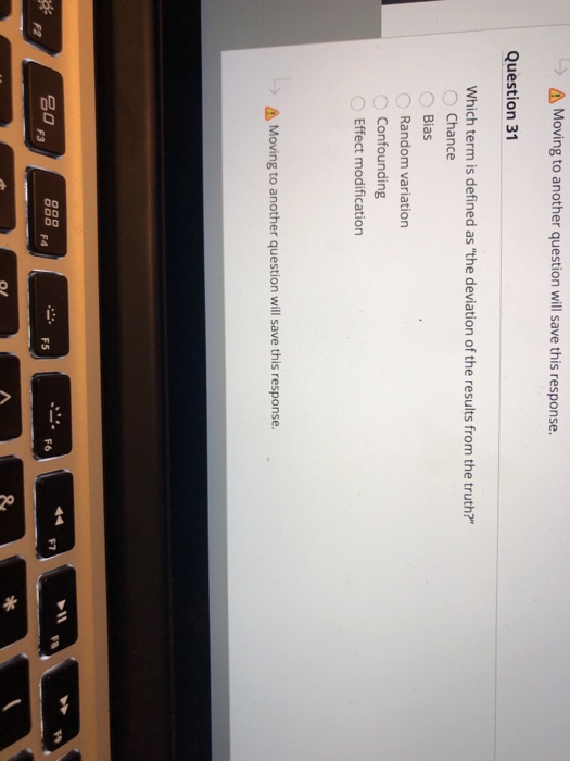 l-) Moving to another question will save this response Question 31 Which term is defined as the deviation of the results from the truth? Chance Bias 0 Random variation Confounding Effect modification Moving to another question will save this response. F7 F6 名 F3 2