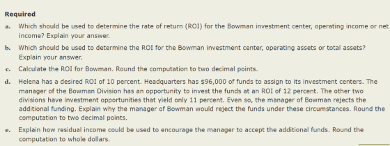 Required a. Which should be used to determine the rate of return (ROI) for the Bowman investment center, operating income or net b. Which should be used to determine the ROI for the Bowman investment center, operating assets or total assets? c. Calculate the ROI for Bowman. Round the computation to two decimal points income? Explain your answer. Explain your answer Helena has a desired ROI of 10 percent. Headquarters has $96,000 of funds to assign to its investment centers. The manager of the Bowman Division has an opportunity to invest the funds at an ROI of 12 percent. The other two divisions have investment opportunities that yield only 11 percent. Even so, the manager of Bowman rejects the additional funding. Explain why the manager of Bowman would reject the funds under these circumstances. Round the computation to two decimal points. Explain how residual income could be used to encourage the manager to accept the additional funds. Round the computation to whole dollars. d. e.