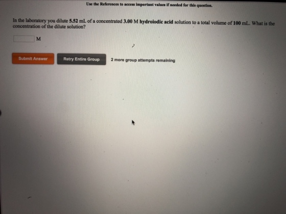Use the References to access important values if needed for this question. In the laboratory you dilute 5.52 mL of a concentrated 3.00 M hydroiodic acid solution to a total volume of 100 mL. What is the concentration of the dilute solution? Submit Answer Retry Entire Group 2 more group attempts remaining