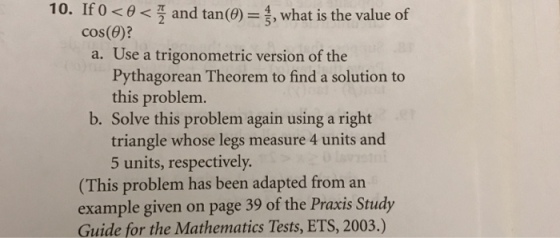 10. Ifo and tan(0)-3, what is the value of cos(6)? a. Use a trigonometric version of the Pythagorean Theorem to find a solution to this problem. b. Solve this problem again using a right triangle whose legs measure 4 units and 5 units, respectively (This problem has been adapted from an example given on page 39 of the Praxis Study Guide for the Mathematics Tests, ETS, 2003.)