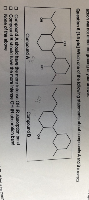 action will no Question 6 [1.5 pts] Which one of the following statements about compounds A and B is correct? он он он он CompoundA Compound B Compound A should have the more intense OH IR absorption band Compound B should have the more intense OH IR absorption band None of the above O O Mhat is the maxim
