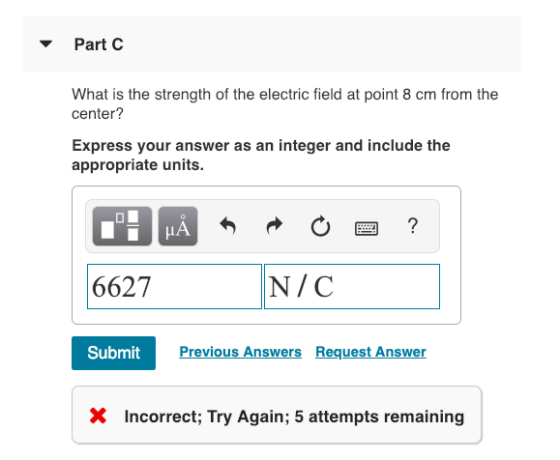 Part C What is the strength of the electric field at point 8 cm from the center? Express your answer as an integer and include the appropriate units. 6627 N/C Submit revious Answers Request Answer X Incorrect; Try Again; 5 attempts remaining