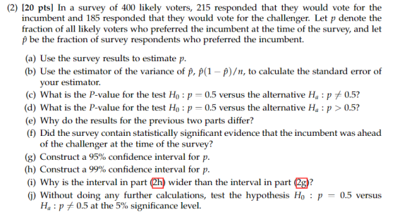 (2) 120 pts] In a survey of 400 likely voters, 215 responded that they would vote for the incumbent and 185 responded that they would vote for the challenger. Let p denote the fraction of all likely voters who preferred the incumbent at the time of the survey, and let p be the fraction of survey respondents who preferred the incumbent. (a) Use the survey results to estimate p. (b) Use the estimator of the variance of p, p(1 -p)/n, to calculate the standard error of your estimator (c) What is the P-value for the test Ho : p-0.5 versus the alternative H, : pメ0.5? (d) What is vaue for the fest o 0 vrus the allicemalive P05? (e) Why do the results for the previous two parts differ? (f) Did the survey contain statistically significant evidence that the incumbent was ahead of the challenger at the time of the survey? (g) Construct a 95% confidence interval for p. (h) Construct a 99% confidence interval for p. (i) Why is the interval in part 2h (j) Without doing any further calculations, test the hypothesis Ho : p-0.5 versus wider than the interval in part (2g)? Ha : pメ0.5 at the 5% significance level.