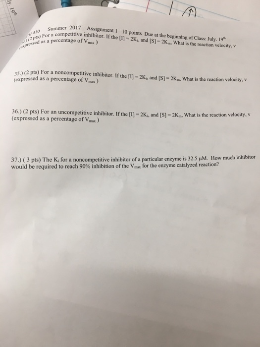 /A mer 2017 Assignment 1 10 points Due at the beginning of Class: July. 19 Summer 410 or a competitive inhibitor. If the [l) -2K, and [S)-2Km. What is the reaction velocity, v )For a 2 pts) ressed as a 35) (2 pts) For a noncompetitive inhibitor. If the [] -2K,and (S)-2K., What is the reaction velocity, v 35.) (2 pts) (expressed as a percentage of Vanun (expressed as a percentage of Vmax 36.) (2 pts) For an uncompetitive inhibitor. If the I) 2K 36) (2 pts) For an uncompetitive inhibitor. If the [l] = 2K, and [S]-2Km. what is the reaction velocity, v (expressed as a percentage of Vmax 37.) 3 pts) The K for a noncompetitive inhibitor of a particular enzyme is 32.5 μM How much inhibitor would be required to reach 90% inhibition of the Vmax for the enzyme catalyzed reaction?