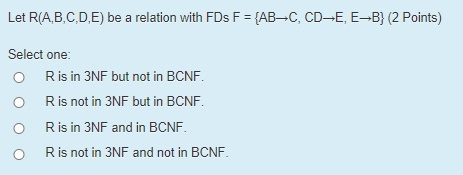 Let R(A,B,C,D,E) be a relation with FDs F = {AB-C, CD-E, E–B} (2 Points) Select one: O Ris in 3NF but not in BCNF. O Ris not