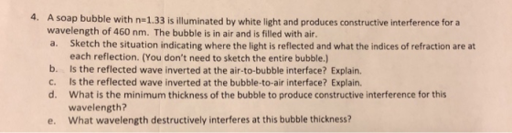 4. A soap bubble with n-1.33 is illuminated by white light and produces constructive interference for a wavelength of 460 nm. The bubble is in air and is filled with air. a. Sketch the situation indicating where the light is reflected and what the indices of refraction are at each reflection. (You dont need to sketch the entire bubble.) b. Is the reflected wave inverted at the air-to-bubble interface? Explain. c. Is the reflected wave inverted at the bubble-to-air interface? Explain. d. What is the minimum thickness of the bubble to produce constructive interference for this wavelength? What wavelength destructively interferes at this bubble thickness? e.