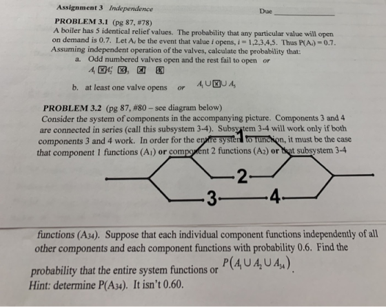 Assignment 3 Independence PROBLEM 3.1 (pg 87, #78) A boiler has 5 identical relief values. The probability that any particular value will open on demand is 0.7. Let A, be the event that value i opens,i 1,2,3,4,5. Thus P(A)-0.7. Due Assuming independent operation of the valves, calculate the probability that: a. Odd numbered valves open and the rest fail to open or b. atleast one valve opens AU UA, or PROBLEM 3.2 (pg 87, #80-see diagram below) Consider the system of components in the accompanying picture. Components 3 and 4 are connected in series (call this subsystem 3-4). Subsystem 3-4 will work only if both components 3 and 4 work. In order for the enkire systèr to Tunchion, it must be the case that component 1 functions (A) or compoent 2 functions (A) or bat subsystem 3-4 2 4 functions (A34). Suppose that each individual component functions independently of all other components and each component functions with probability 0.6. Find the probability that the entire system fiunctions or Hint: determine P(A34). It isnt 0.60.
