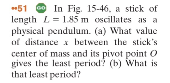 51 length L=1.85 m oscillates as a physical pendulum. (a) What value of distance x between the sticks center of mass and its pivot point O gives the least period? (b) What is that least period? In Fig. 15-46, a stick of GO