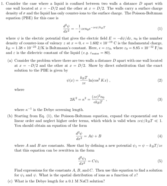 1. Consider the case where a liquid is confined between two walls a distance D apart with one wall located at r--D/2 and the other at x- D/2. The walls carry a surface charge density of ? and the liquid has only counter-ions to the surface charge. The Poisson-Boltzman equation (PBE) for this case is where is the electric potential that gives the electric field E- d /dr, no is the nunber density of counter-ions of valency at x = 0, e = 1.602 × 10-19 C is the fundamental charge, kB 1.38x 10-23 J/K is Boltzmanns constant. Here, e-???, where ?? 8.85x 10-12 F/m and ? is the dielectric constant of the liquid (e.g. ?water-80) (a) Consider the problem where there are two walls a distance D apart with one wall located at x =-D/2 and the other at x = D/2. Show by direct substitution that the exact solution to the PBE is given by kBT ze where 2K2 = K2 = (ze)210 where K is the Debye screening length. (b) Starting from Eq1), the Poiss-Boltzman equation, expand the exponential out to linear order and neglect higher order terms, which which is valid when zev/kBT<1 You should obtain an equation of the form where A and B are constants. Show that by defining a new potential ?-?-kBT/ze that this equation can be rewritten in the form dar2 Find expressions for the constants A, B, and C. Then use this equation to find a solution for ?| and ?. What is the spatial distribution of ions as a function of x? (c) What is the Debye length for a 0.1 M NaCl solution?