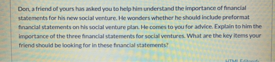 Don, a friend of yours has asked you to help him understand the importance of financial statements for his new social venture