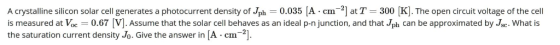 A crystalline silicon solar cell generates a photocurrent density of Jph = 0.035 (A.cm-] at T = 300 [K]. The open circuit vol