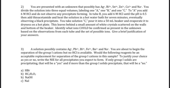 2) You are presented with an unknown that possibly has Ag-, Bi-, Sn+, Zn2+, Co2+ and Na. You divide the solution into three