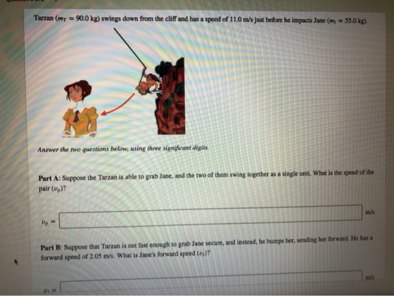 Tarzan (mt = 90.0 kg) swings down from the cliff and has a speed of 11.0 m/s just before he impacts Jane (mg = 55.0 kg). Answ