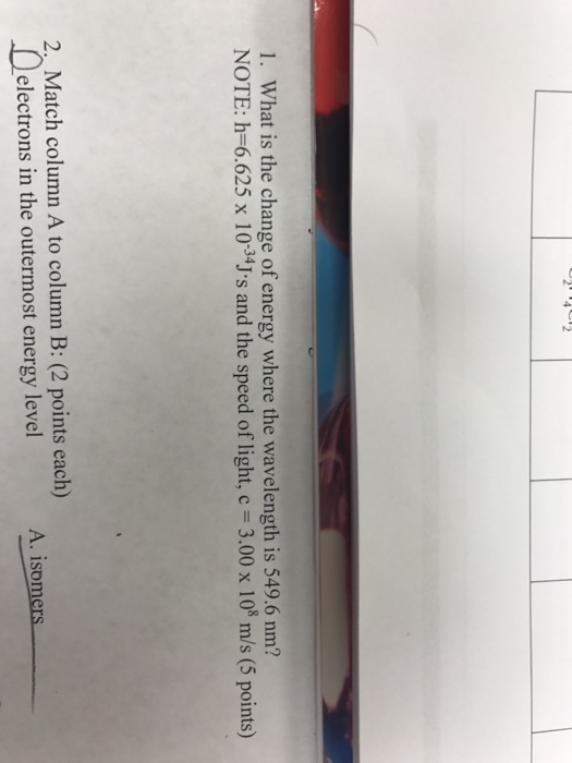 l. What is the change of energy where the wavelength is 549.6 nm? NOTE: h 6.625 x 10-34J s and the speed of light, c 3.00 x 108 m/s (5 points) 2 Match column A to column (2 points each) in the outermost energy level A. isomers