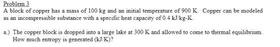 Problem3 A block of copper has a mass of 100 kg and an initial temperature of 900 K. Copper can be modeled as an incompressible substance with a specific heat capacity of 0.4 kJ/kg-K. a) The copper block is dropped into a large lake at 300 K and allowed to come to thermal equilibrium. How much entropy is generated (kJ/K)?