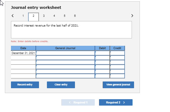 Journal entry worksheet Record interest revenue for the last half of 2021. Note: Enter debits before credits General Journal