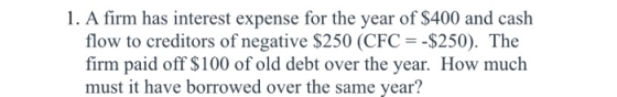 1. A firm has interest expense for the year of $400 and cash flow to creditors of negative $250 (CFC -$250). The firm paid of