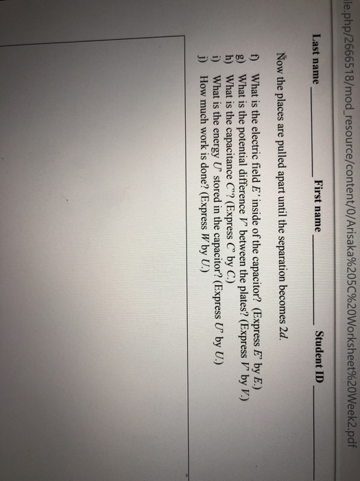 le.php/2666518/modresource/content/O/Arisaka%205C%20worksheet%20Week2.pdf Last name First name Student ID Now the places are pulled apart until the separation becomes 2d. f) What is the electric field E inside of the capacitor? (Express E by E.) g What is the potential difference V between the plates? (Express V by V.) h) What is the capacitance C? (Express C by C.) i) What is the energy U stored in the capacitor? (Express U by U.) j) How much work is done? (Express Wby .)
