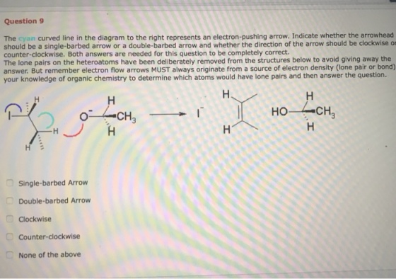 Question 9 The cyan curved line in the diagram to the right represents an electron-pushing arrow. Indicate whether the arrowhead should be a single-barbed arrow or a double-barbed arrow and whether the direction of the arrow should be clockwise or counter-clockwise. Both answers are needed for this question to be completely correct The lone pairs on the heteroatoms have been deliberately removed from the structures below to avoid giving away the answer. But remember electron flow arrows MUST always originate from a source of electron density (lone pair or bond) your knowledge of organic chemistry to determine which atoms would have lone pairs and then answer the question. CH ?? Single-barbed Arrow Double-barbed Arrow Clockwise Counter-clockwise None of the above