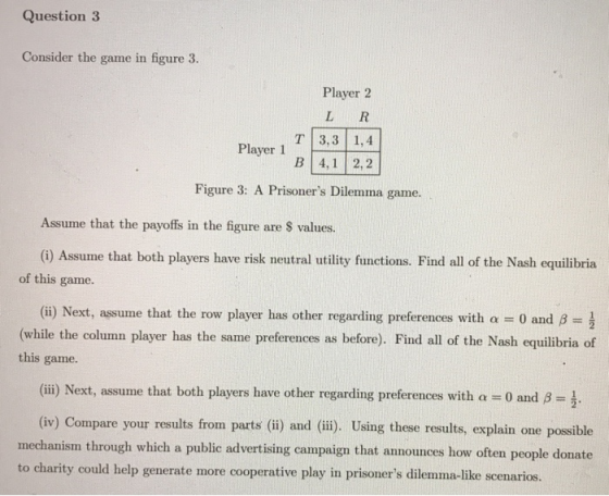 Question 3 Consider the game in figure 3. Player 2 LR 3,3 1,4 Player 1 4,1 2,2 Figure 3: A Prisoners Dilemma game. Assume th