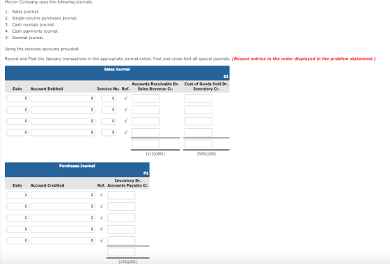 Mercer Company uses the following journals 1. Sales journal 2. Single-column purchases journal. 3. Cash receipts journal 4. Cash payments journal 5. General journal Using the selected accounts provided Record and Post the January transactions in the appropriate journal noted. Foot and cross-foot all special journals. (Record entries in the order displayed in the problem statement.) Sales Journal S1 Accounts Receivable Dr. Sales Revenue Cr. Cost of Goods Sold Dr Inventory Cr Date Account Debited Invoice No. Ref. (112)(401) (505) 120) Purchases Journal P1 Inventory Dr Date Account Credited Ref. Accounts Payable Cr (120 201)