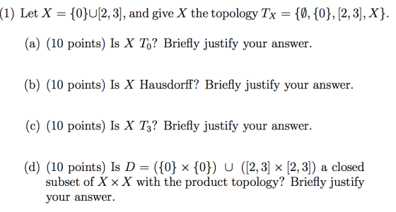 (1) Let X = {0}U[2,3], and give X the topology Tx = {0,{0}, [2, 3], X}. (a) (10 points) Is X To? Briefly justify your answer.