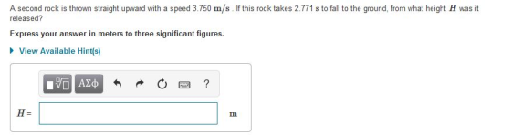 A second rock is thrown straight upward with a speed 3.750 m/s. If this rock takes 2.771 s to fall to the ground, from what height H was it released? Express your answer in meters to three significant figures. View Available Hint(s)