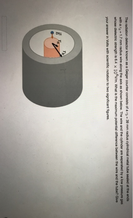 The radiation detector known as a Geiger counter consists of a rb = 39 mm radius cylindrical metal tube sealed at the ends with a ra-1.7 mm radius wire along the axis as shown below. The wire and the cylinder are separated by a low pressure gas whose dielectric strength is 6.4 x 106v/m. What is the maximum potential difference between the wire and the tube? Give your answer in Volts with scientific notation to two significant figures.