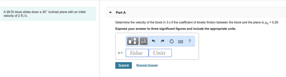 A 28-lb block slides down a 30° inclined plane with an initial velocity of 2 ft/s. Part A 0.29 Determine the velocity of the block in 3 s if the coefficient of kinetic friction between the block and the plane is Express your answer to three significant figures and include the appropriate units. Val Units Submit Request Answer