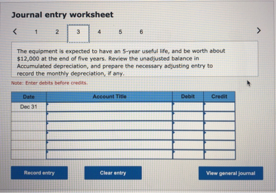 Journal entry worksheet < 1 2 3 4 5 6 The equipment is expected to have an 5-year useful life, and be worth about $12,000 at