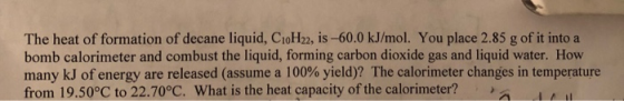 The heat of formation of decane liquid, CioH22, is-60.0 kJ/mol. You place 2.85 g of it into a bomb calorimeter and combust the liquid, forming carbon dioxide gas and liquid water. How many kJ of energy are released (assume a 100% yield)? The calorimeter changes in temperature from 19.50°C to 22.70°C. What is the heat capacity of the calorimeter?